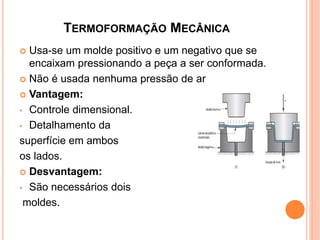 TERMOFORMAÇÃO MECÂNICA
 Usa-se um molde positivo e um negativo que se
encaixam pressionando a peça a ser conformada.
 Não é usada nenhuma pressão de ar
 Vantagem:
• Controle dimensional.
• Detalhamento da
superfície em ambos
os lados.
 Desvantagem:
• São necessários dois
moldes.
 