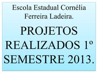 Escola Estadual Cornélia
Ferreira Ladeira.
PROJETOS
REALIZADOS 1º
SEMESTRE 2013.
 