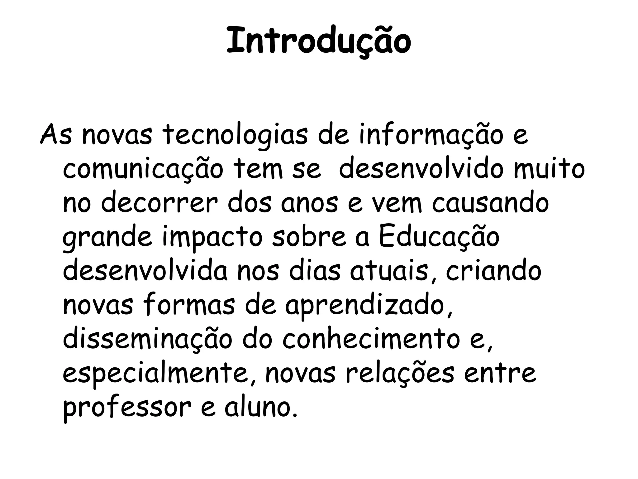 Introdução

As novas tecnologias de informação e
 comunicação tem se desenvolvido muito
 no decorrer dos anos e vem causando
 grande impacto sobre a Educação
 desenvolvida nos dias atuais, criando
 novas formas de aprendizado,
 disseminação do conhecimento e,
 especialmente, novas relações entre
 professor e aluno.
 