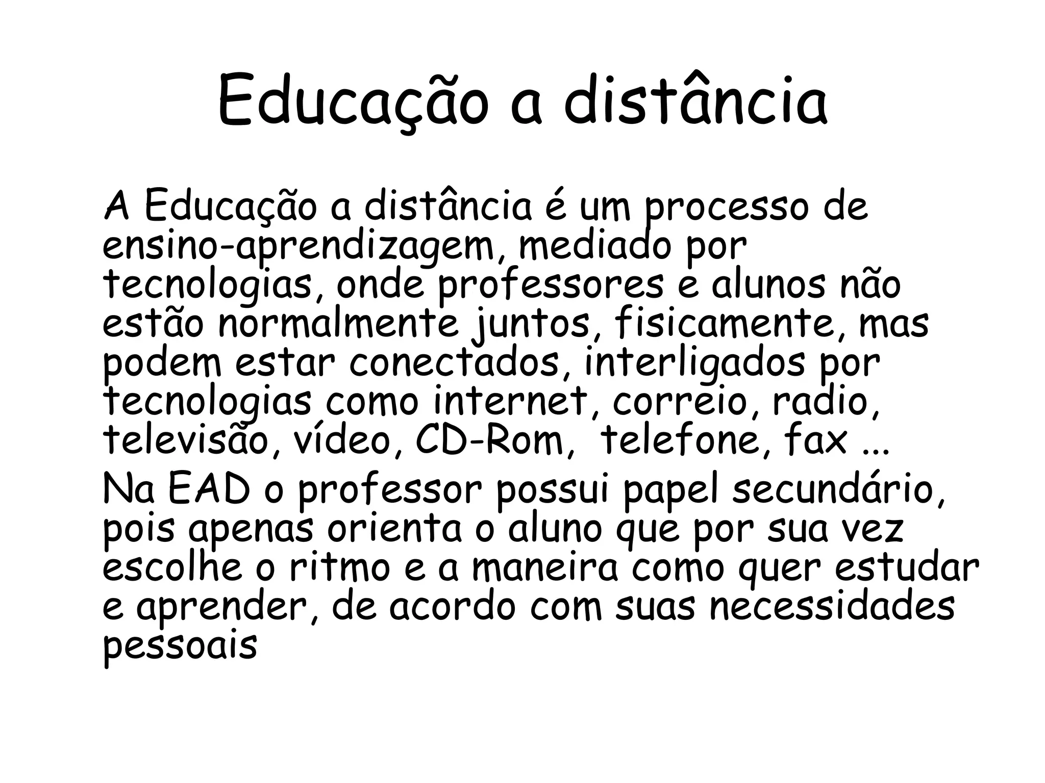 Educação a distância
A Educação a distância é um processo de
ensino-aprendizagem, mediado por
tecnologias, onde professores e alunos não
estão normalmente juntos, fisicamente, mas
podem estar conectados, interligados por
tecnologias como internet, correio, radio,
televisão, vídeo, CD-Rom, telefone, fax ...
Na EAD o professor possui papel secundário,
pois apenas orienta o aluno que por sua vez
escolhe o ritmo e a maneira como quer estudar
e aprender, de acordo com suas necessidades
pessoais
 