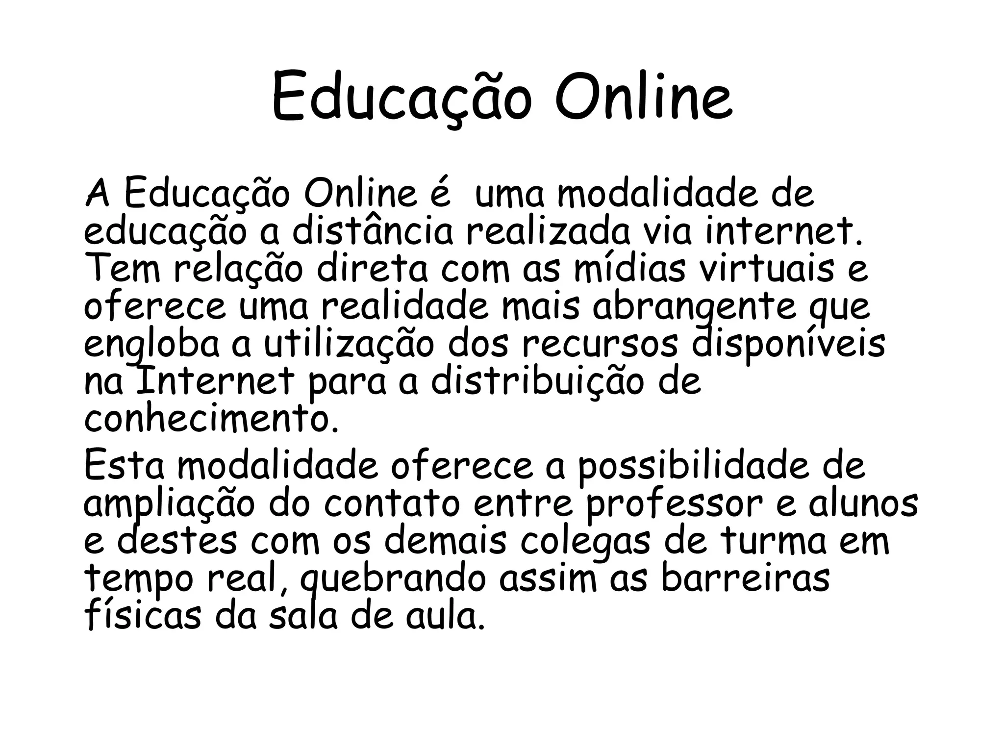 Educação Online
A Educação Online é uma modalidade de
educação a distância realizada via internet.
Tem relação direta com as mídias virtuais e
oferece uma realidade mais abrangente que
engloba a utilização dos recursos disponíveis
na Internet para a distribuição de
conhecimento.
Esta modalidade oferece a possibilidade de
ampliação do contato entre professor e alunos
e destes com os demais colegas de turma em
tempo real, quebrando assim as barreiras
físicas da sala de aula.
 