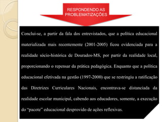 RESPONDENDO AS
                        PROBLEMATIZAÇÕES



Conclui-se, a partir da fala dos entrevistados, que a política educacional

materializada mais recentemente (2001-2005) ficou evidenciada para a

realidade sócio-histórica de Dourados-MS, por partir da realidade local,

proporcionando o repensar da prática pedagógica. Enquanto que a política

educacional efetivada na gestão (1997-2000) que se restringiu a ratificação

das Diretrizes Curriculares Nacionais, encontrava-se distanciada da

realidade escolar municipal, cabendo aos educadores, somente, a execução

do “pacote” educacional desprovido de ações reflexivas.
 