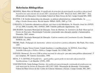 Referências Bibliográficas
ARANDA, Maria Alice de Miranda. O significado do princípio da participação na política educacional
  brasileira nos anos iniciais do século XXI: o declarado no PPA “Brasil de Todos 2004-2007”. Tese
  (Doutorado em Educação). Universidade Federal de Mato Grosso do Sul. Campo Grande/MS, 2009.
BASTOS, J. B. Gestão democrática da educação: as práticas administrativas compartilhadas. In: _____.
  (Org.). Gestão Democrática. Rio de Janeiro: DP&A: SEPE, 2005, p.7-30.
CORAZZA, S. Currículos alternativos-oficiais: o(s) risco (s) do hibridismo. In: Reunião Anual da ANPED,
  23ª ed, 2000, Caxambu, MG: ANPED, 2000. Trabalho publicado digitalmente, 12p.
DOURADOS. Secretaria Municipal de Educação. Texto de Abertura. In: Seminário da Rede Municipal de
  Ensino de Dourados: Reorientação Curricular construindo uma educação popular e humanizadora.
  Dourados, 2003. mimeo.
DOURADOS. Secretaria Municipal de Educação. Caderno temático da Constituinte Escolar. Dourados:
  SEMED, set., 2002.
FREIRE, Paulo. Pedagogia da Autonomia: saberes necessários à prática educativa. São Paulo, Paz e terra,
   1997.
OLIVEIRA. Regina Tereza Cestari. Estado brasileiro e o neoliberalismo. In: SENNA, Ester (Org.).
   Trabalho Educação e Política Pública. Campo Grande: Ed. UFMS, 2003.
SAVIANI, Dermeval. Da nova LDB ao plano nacional de educação: por uma outra política educacional. 2ª
   ed, Campinas, SP: Autores Associados, 1998.
SILVA, T. T; GENTILI, P. Escola S.A. – quem ganha e quem perde no mercado educacional do
   Neoliberalismo. 2. ed. Brasília: CNTE, 1999.
VASCONCELOS, Sonia Solange Ferreira. A(s) política(s) para formação continuada de professores na
   rede municipal de Ensino de Dourados-MS (1997-2004). Dissertação de Mestrado. Universidade
   Federal de Mato Grosso do Sul. Centro de Ciências Humanas e Sociais. Campo Grande, MS, 2007.
 