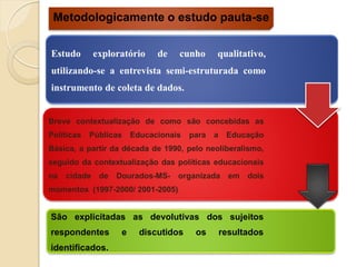 Metodologicamente o estudo pauta-se


Estudo      exploratório     de   cunho      qualitativo,
utilizando-se a entrevista semi-estruturada como
instrumento de coleta de dados.


Breve contextualização de como são concebidas as
Políticas   Públicas   Educacionais   para   a    Educação
Básica, a partir da década de 1990, pelo neoliberalismo,
seguido da contextualização das políticas educacionais
na   cidade de    Dourados-MS-    organizada       em   dois
momentos (1997-2000/ 2001-2005)


São explicitadas as devolutivas dos sujeitos
respondentes       e     discutidos    os        resultados
identificados.
 