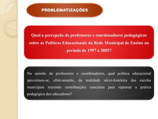 PROBLEMATIZAÇÕES




  Qual a percepção de professores e coordenadores pedagógicos
 sobre as Políticas Educacionais da Rede Municipal de Ensino no
                      período de 1997 a 2005?




Na opinião de professores e coordenadores, qual política educacional
aproximou-se, efetivamente, da realidade sócio-histórica das escolas
municipais trazendo contribuições concretas para repensar a prática
pedagógica dos educadores?
 