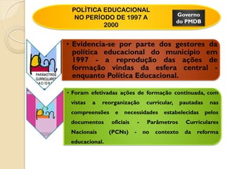 POLÍTICA EDUCACIONAL
                                                   Governo
  NO PERÍODO DE 1997 A
                                                   do PMDB
          2000


• Evidencia-se por parte dos gestores da
  política educacional do município em
  1997 - a reprodução das ações de
  formação vindas da esfera central -
  enquanto Política Educacional.

• Foram efetivadas ações de formação continuada, com
 vistas   a   reorganização          curricular,    pautadas    nas
 compreensões     e   necessidades          estabelecidas      pelos
 documentos      oficiais       -    Parâmetros       Curriculares
 Nacionais      (PCNs)      -       no   contexto    da   reforma
 educacional.
 