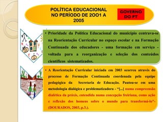 POLÍTICA EDUCACIONAL                       GOVERNO
  NO PERÍODO DE 2OO1 A                        DO PT
           2005

• Prioridade da Política Educacional do município centrava-se
 na Reorientação Curricular no espaço escolar e na Formação
 Continuada dos educadores - uma formação em serviço -
 voltada para a reorganização e seleção dos conteúdos
 científicos sistematizados.

• A Reorientação Curricular iniciada em 2003 ocorreu através do
 processo de Formação Continuada coordenada pela equipe
 pedagógica da     Secretaria de Educação. Pautou-se em uma
 metodologia dialógica e problematizadora - “[...] numa compreensão
 dialética da práxis, entendida numa concepção freiriana, como ação
 e reflexão dos homens sobre o mundo para transformá-lo”-
 (DOURADOS, 2003, p.3.).
 