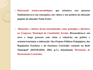    Referencial   teórico-metodológico    que    orientava   esse   processo
    fundamentava-se nas concepções, nos valores e nas práticas da educação
    popular do educador Paulo Freire.



   Discussões e debates foram sistematizados como princípios e diretrizes
    no Congresso Municipal da Constituinte Escolar. Desencadeou-se um
    novo e longo processo com vistas a colocá-los em prática e
    orientar/reorientar a elaboração “dos Projetos Políticos Pedagógicos, dos
    Regimentos Escolares e da Estrutura Curricular existente na Rede
    Municipal” (DOURADOS, 2003, p.7.), denominada Movimento de
    Reorientação Curricular.
 