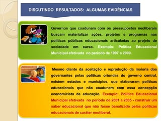 DISCUTINDO RESULTADOS: ALGUMAS EVIDÊNCIAS



        Governos que coadunam com os pressupostos neoliberais
        buscam materializar ações, projetos e programas nas
        políticas públicas educacionais articuladas ao projeto de
        sociedade   em    curso.   Exemplo:   Política   Educacional
        Municipal efetivada no período de 1997 a 2000.



         Mesmo diante da aceitação e reprodução da maioria dos
        governantes pelas políticas oriundas do governo central,
        existem estados e municípios, que elaboraram políticas
        educacionais que não coadunam com essa concepção
        economicista de educação. Exemplo: Política Educacional
        Municipal efetivada no período de 2001 a 2005 - construir um
        saber educacional que não fosse banalizado pelas políticas
        educacionais de caráter neoliberal.
 