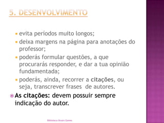 5. DESENVOLVIMENTOevita períodos muito longos;  deixa margens na página para anotações do professor;poderás formular questões, a que procurarás responder, e dar a tua opinião fundamentada;    poderás, ainda, recorrer a citações, ou seja, transcrever frases  de autores.   As citações: devem possuir sempre indicação do autor. Biblioteca Álvaro Gomes