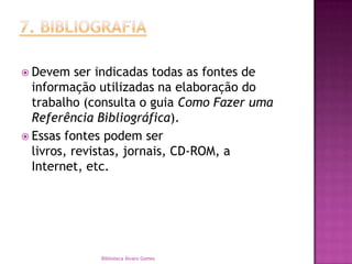7. BIBLIOGRAFIADevem ser indicadas todas as fontes de informação utilizadas na elaboração do trabalho (consulta o guia Como Fazer uma Referência Bibliográfica).Essas fontes podem ser livros, revistas, jornais, CD-ROM, a Internet, etc.Biblioteca Álvaro Gomes