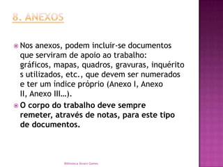 8. ANEXOSNos anexos, podem incluir-se documentos que serviram de apoio ao trabalho: gráficos, mapas, quadros, gravuras, inquéritos utilizados, etc., que devem ser numerados e ter um índice próprio (Anexo I, Anexo II, Anexo III…).O corpo do trabalho deve sempre remeter, através de notas, para este tipo de documentos.Biblioteca Álvaro Gomes