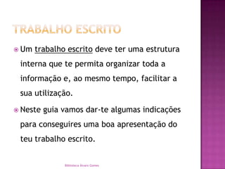 Trabalho EscritoUm trabalho escrito deve ter uma estrutura interna que te permita organizar toda a informação e, ao mesmo tempo, facilitar a sua utilização.Neste guia vamos dar-te algumas indicações  para conseguires uma boa apresentação do teu trabalho escrito. Biblioteca Álvaro Gomes