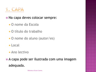 1. CAPANa capa deves colocar sempre:O nome da EscolaO título do trabalhoO nome do aluno (autor/es)LocalAno lectivoA capa pode ser ilustrada com uma imagem adequada.Biblioteca Álvaro Gomes