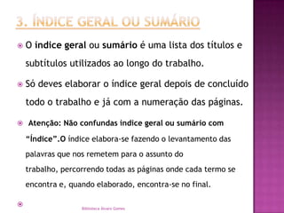 3. ÍNDICE GERAL OU SUMÁRIOO índice geral ou sumário é uma lista dos títulos e subtítulos utilizados ao longo do trabalho. Só deves elaborar o índice geral depois de concluído todo o trabalho e já com a numeração das páginas. Atenção: Não confundas índice geral ou sumário com “Índice”.O índice elabora-se fazendo o levantamento das palavras que nos remetem para o assunto do trabalho, percorrendo todas as páginas onde cada termo se encontra e, quando elaborado, encontra-se no final. Biblioteca Álvaro Gomes