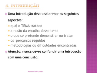 4. INTRODUÇÃOUma introdução deve esclarecer os seguintes aspectos:qual o TEMA tratadoa razão da escolha desse temao que se pretende demonstrar ou trataros  percursos seguidosmetodologias ou dificuldades encontradasAtenção: nunca deves confundir uma introdução com uma conclusão.Biblioteca Álvaro Gomes