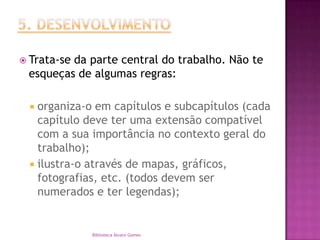 5. DESENVOLVIMENTOTrata-se da parte central do trabalho. Não te esqueças de algumas regras:organiza-o em capítulos e subcapítulos (cada capítulo deve ter uma extensão compatível com a sua importância no contexto geral do trabalho);ilustra-o através de mapas, gráficos, fotografias, etc. (todos devem ser numerados e ter legendas);Biblioteca Álvaro Gomes