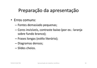 Preparação	
  da	
  apresentação	
  	
  
•  Erros	
  comuns:	
  
– Fontes	
  demasiado	
  pequenas;	
  
– Cores	
  invisíveis,	
  contraste	
  baixo	
  (por	
  ex.:	
  laranja	
  
sobre	
  fundo	
  branco);	
  
– Frases	
  longas	
  (es8lo	
  literário);	
  	
  
– Diagramas	
  densos;	
  
– Slides	
  cheios.	
  
9/10/13	
  8:02	
  PM	
   10	
  Apresentação	
  de	
  trabalhos	
  cien3ﬁcos	
  
 