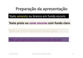 Preparação	
  da	
  apresentação	
  	
  
9/10/13	
  8:02	
  PM	
   11	
  Apresentação	
  de	
  trabalhos	
  cien3ﬁcos	
  
Texto	
  amarelo	
  ou	
  branco	
  em	
  fundo	
  escuro.	
  
Texto	
  preto	
  ou	
  cores	
  escuras	
  com	
  fundo	
  claro	
  
Não	
  use	
  cores	
  claras	
  em	
  fundo	
  claro.	
  
Não	
  use	
  cores	
  escuras	
  em	
  fundo	
  escuro.	
  
 