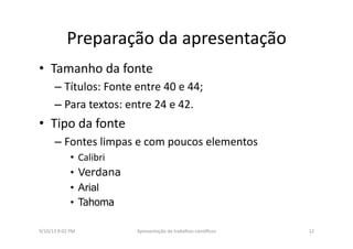 Preparação	
  da	
  apresentação	
  	
  
•  Tamanho	
  da	
  fonte	
  
– Títulos:	
  Fonte	
  entre	
  40	
  e	
  44;	
  
– Para	
  textos:	
  entre	
  24	
  e	
  42.	
  
•  Tipo	
  da	
  fonte	
  
– Fontes	
  limpas	
  e	
  com	
  poucos	
  elementos	
  
•  Calibri	
  
•  Verdana
•  Arial
•  Tahoma
9/10/13	
  8:02	
  PM	
   12	
  Apresentação	
  de	
  trabalhos	
  cien3ﬁcos	
  
 