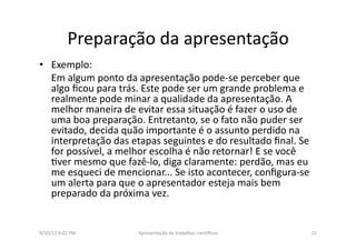 Preparação	
  da	
  apresentação	
  	
  
•  Exemplo:	
  
	
  Em	
  algum	
  ponto	
  da	
  apresentação	
  pode-­‐se	
  perceber	
  que	
  
algo	
  ﬁcou	
  para	
  trás.	
  Este	
  pode	
  ser	
  um	
  grande	
  problema	
  e	
  
realmente	
  pode	
  minar	
  a	
  qualidade	
  da	
  apresentação.	
  A	
  
melhor	
  maneira	
  de	
  evitar	
  essa	
  situação	
  é	
  fazer	
  o	
  uso	
  de	
  
uma	
  boa	
  preparação.	
  Entretanto,	
  se	
  o	
  fato	
  não	
  puder	
  ser	
  
evitado,	
  decida	
  quão	
  importante	
  é	
  o	
  assunto	
  perdido	
  na	
  
interpretação	
  das	
  etapas	
  seguintes	
  e	
  do	
  resultado	
  ﬁnal.	
  Se	
  
for	
  possível,	
  a	
  melhor	
  escolha	
  é	
  não	
  retornar!	
  E	
  se	
  você	
  
8ver	
  mesmo	
  que	
  fazê-­‐lo,	
  diga	
  claramente:	
  perdão,	
  mas	
  eu	
  
me	
  esqueci	
  de	
  mencionar...	
  Se	
  isto	
  acontecer,	
  conﬁgura-­‐se	
  
um	
  alerta	
  para	
  que	
  o	
  apresentador	
  esteja	
  mais	
  bem	
  
preparado	
  da	
  próxima	
  vez.	
  
9/10/13	
  8:02	
  PM	
   15	
  Apresentação	
  de	
  trabalhos	
  cien3ﬁcos	
  
 
