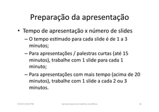 Preparação	
  da	
  apresentação	
  	
  
•  Tempo	
  de	
  apresentação	
  x	
  número	
  de	
  slides	
  
– O	
  tempo	
  es8mado	
  para	
  cada	
  slide	
  é	
  de	
  1	
  a	
  3	
  
minutos;	
  
– Para	
  apresentações	
  /	
  palestras	
  curtas	
  (até	
  15	
  
minutos),	
  trabalhe	
  com	
  1	
  slide	
  para	
  cada	
  1	
  
minuto;	
  
– Para	
  apresentações	
  com	
  mais	
  tempo	
  (acima	
  de	
  20	
  
minutos),	
  trabalhe	
  com	
  1	
  slide	
  a	
  cada	
  2	
  ou	
  3	
  
minutos.	
  
9/10/13	
  8:02	
  PM	
   16	
  Apresentação	
  de	
  trabalhos	
  cien3ﬁcos	
  
 