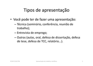 Tipos	
  de	
  apresentação	
  
•  Você	
  pode	
  ter	
  de	
  fazer	
  uma	
  apresentação:	
  
– Técnica	
  (seminário,	
  conferência,	
  reunião	
  de	
  
trabalho);	
  
– Entrevista	
  de	
  emprego;	
  	
  
– Outras	
  (aulas,	
  oral,	
  defesa	
  de	
  dissertação,	
  defesa	
  
de	
  tese,	
  defesa	
  de	
  TCC,	
  relatório...).	
  
9/10/13	
  8:02	
  PM	
   2	
  Apresentação	
  de	
  trabalhos	
  cien3ﬁcos	
  
 