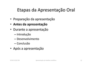 Etapas	
  da	
  Apresentação	
  Oral	
  
•  Preparação	
  da	
  apresentação	
  
•  Antes	
  da	
  apresentação	
  
•  Durante	
  a	
  apresentação	
  
– Introdução	
  
– Desenvolvimento	
  
– Conclusão	
  
•  Após	
  a	
  apresentação	
  
9/10/13	
  8:02	
  PM	
   22	
  Apresentação	
  de	
  trabalhos	
  cien3ﬁcos	
  
 