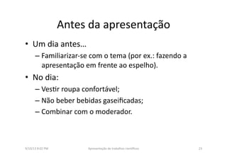 Antes	
  da	
  apresentação	
  
•  Um	
  dia	
  antes…	
  	
  
– Familiarizar-­‐se	
  com	
  o	
  tema	
  (por	
  ex.:	
  fazendo	
  a	
  
apresentação	
  em	
  frente	
  ao	
  espelho).	
  
•  No	
  dia:	
  	
  
– Ves8r	
  roupa	
  confortável;	
  
– Não	
  beber	
  bebidas	
  gaseiﬁcadas;	
  
– Combinar	
  com	
  o	
  moderador.	
  
9/10/13	
  8:02	
  PM	
   23	
  Apresentação	
  de	
  trabalhos	
  cien3ﬁcos	
  
 
