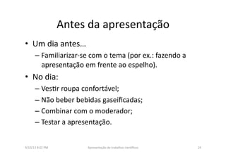 Antes	
  da	
  apresentação	
  
•  Um	
  dia	
  antes…	
  	
  
– Familiarizar-­‐se	
  com	
  o	
  tema	
  (por	
  ex.:	
  fazendo	
  a	
  
apresentação	
  em	
  frente	
  ao	
  espelho).	
  
•  No	
  dia:	
  	
  
– Ves8r	
  roupa	
  confortável;	
  
– Não	
  beber	
  bebidas	
  gaseiﬁcadas;	
  
– Combinar	
  com	
  o	
  moderador;	
  
– Testar	
  a	
  apresentação.	
  
9/10/13	
  8:02	
  PM	
   24	
  Apresentação	
  de	
  trabalhos	
  cien3ﬁcos	
  
 