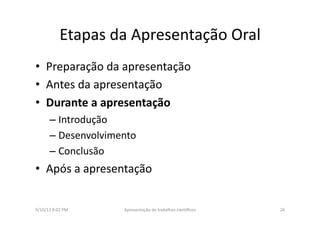 Etapas	
  da	
  Apresentação	
  Oral	
  
•  Preparação	
  da	
  apresentação	
  
•  Antes	
  da	
  apresentação	
  
•  Durante	
  a	
  apresentação	
  
– Introdução	
  
– Desenvolvimento	
  
– Conclusão	
  
•  Após	
  a	
  apresentação	
  
9/10/13	
  8:02	
  PM	
   26	
  Apresentação	
  de	
  trabalhos	
  cien3ﬁcos	
  
 