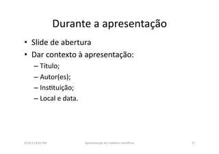 Durante	
  a	
  apresentação	
  
•  Slide	
  de	
  abertura	
  
•  Dar	
  contexto	
  à	
  apresentação:	
  	
  
– Título;	
  
– Autor(es);	
  
– Ins8tuição;	
  
– Local	
  e	
  data.	
  	
  
9/10/13	
  8:02	
  PM	
   27	
  Apresentação	
  de	
  trabalhos	
  cien3ﬁcos	
  
 