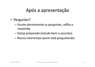 Após	
  a	
  apresentação	
  
•  Perguntas?	
  
– Escute	
  atentamente	
  as	
  perguntas,	
  reﬂita	
  e	
  
responda;	
  
– Esteja	
  preparado	
  (estude	
  bem	
  o	
  assunto);	
  
– Nunca	
  interrompa	
  quem	
  está	
  perguntando;	
  
9/10/13	
  8:02	
  PM	
   30	
  Apresentação	
  de	
  trabalhos	
  cien3ﬁcos	
  
 