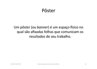 Pôster	
  
Um	
  pôster	
  (ou	
  banner)	
  é	
  um	
  espaço	
  ssico	
  no	
  
qual	
  são	
  aﬁxadas	
  folhas	
  que	
  comunicam	
  os	
  
resultados	
  de	
  seu	
  trabalho.	
  	
  
9/10/13	
  8:02	
  PM	
   32	
  Apresentação	
  de	
  trabalhos	
  cien3ﬁcos	
  
 