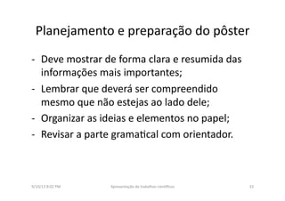 Planejamento	
  e	
  preparação	
  do	
  pôster	
  
-­‐  Deve	
  mostrar	
  de	
  forma	
  clara	
  e	
  resumida	
  das	
  
informações	
  mais	
  importantes;	
  
-­‐  Lembrar	
  que	
  deverá	
  ser	
  compreendido	
  
mesmo	
  que	
  não	
  estejas	
  ao	
  lado	
  dele;	
  
-­‐  Organizar	
  as	
  ideias	
  e	
  elementos	
  no	
  papel;	
  
-­‐  Revisar	
  a	
  parte	
  grama8cal	
  com	
  orientador.	
  
9/10/13	
  8:02	
  PM	
   33	
  Apresentação	
  de	
  trabalhos	
  cien3ﬁcos	
  
 