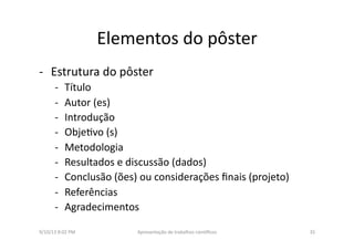 Elementos	
  do	
  pôster	
  
-­‐  Estrutura	
  do	
  pôster	
  
-­‐  Título	
  
-­‐  Autor	
  (es)	
  
-­‐  Introdução	
  
-­‐  Obje8vo	
  (s)	
  
-­‐  Metodologia	
  	
  
-­‐  Resultados	
  e	
  discussão	
  (dados)	
  
-­‐  Conclusão	
  (ões)	
  ou	
  considerações	
  ﬁnais	
  (projeto)	
  
-­‐  Referências	
  
-­‐  Agradecimentos	
  
9/10/13	
  8:02	
  PM	
   35	
  Apresentação	
  de	
  trabalhos	
  cien3ﬁcos	
  
 