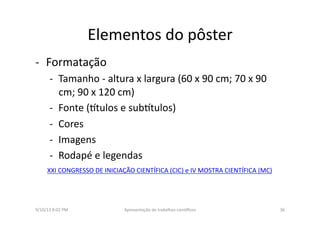 Elementos	
  do	
  pôster	
  
-­‐  Formatação	
  
-­‐  Tamanho	
  -­‐	
  altura	
  x	
  largura	
  (60	
  x	
  90	
  cm;	
  70	
  x	
  90	
  
cm;	
  90	
  x	
  120	
  cm)	
  
-­‐  Fonte	
  (3tulos	
  e	
  sub3tulos)	
  
-­‐  Cores	
  
-­‐  Imagens	
  
-­‐  Rodapé	
  e	
  legendas	
  
9/10/13	
  8:02	
  PM	
   36	
  Apresentação	
  de	
  trabalhos	
  cien3ﬁcos	
  
XXI	
  CONGRESSO	
  DE	
  INICIAÇÃO	
  CIENTÍFICA	
  (CIC)	
  e	
  IV	
  MOSTRA	
  CIENTÍFICA	
  (MC)	
  
 