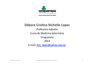 Débora	
  Cris8na	
  Nichelle	
  Lopes	
  
Professora	
  Adjunta	
  
Curso	
  de	
  Medicina	
  Veterinária	
  
Uruguaiana	
  	
  
2013	
  
E-­‐mail:	
  dcn_lopes@yahoo.com.br	
  
9/10/13	
  8:02	
  PM	
   43	
  Apresentação	
  de	
  trabalhos	
  cien3ﬁcos	
  
 