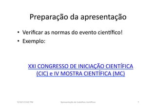 Preparação	
  da	
  apresentação	
  	
  
•  Veriﬁcar	
  as	
  normas	
  do	
  evento	
  cien3ﬁco!	
  
•  Exemplo:	
  
XXI	
  CONGRESSO	
  DE	
  INICIAÇÃO	
  CIENTÍFICA	
  
(CIC)	
  e	
  IV	
  MOSTRA	
  CIENTÍFICA	
  (MC)	
  
9/10/13	
  8:02	
  PM	
   7	
  Apresentação	
  de	
  trabalhos	
  cien3ﬁcos	
  
 