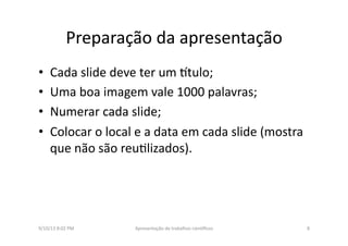 Preparação	
  da	
  apresentação	
  	
  
•  Cada	
  slide	
  deve	
  ter	
  um	
  3tulo;	
  
•  Uma	
  boa	
  imagem	
  vale	
  1000	
  palavras;	
  
•  Numerar	
  cada	
  slide;	
  
•  Colocar	
  o	
  local	
  e	
  a	
  data	
  em	
  cada	
  slide	
  (mostra	
  
que	
  não	
  são	
  reu8lizados).	
  
9/10/13	
  8:02	
  PM	
   8	
  Apresentação	
  de	
  trabalhos	
  cien3ﬁcos	
  
 
