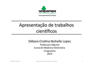 Apresentação	
  de	
  trabalhos	
  
cien3ﬁcos	
  
Débora	
  Cris8na	
  Nichelle	
  Lopes	
  
Professora	
  Adjunta	
  
Curso	
  de	
  Medicina	
  Veterinária	
  
Uruguaiana	
  	
  
2013	
  
9/10/13	
  8:02	
  PM	
   1	
  Apresentação	
  de	
  trabalhos	
  cien3ﬁcos	
  
 