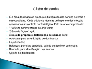  É a área destinada ao preparo e distribuição das sondas enterais e
nasogástricas. Onde adota-se técnicas de higiene e desinfecção
necessárias ao controle bacteriológico. Este setor é composto de:
 1)Sala de paramentação ou ante-sala;
 2)Sala de higienização
 3)Sala de preparo e distribuição de sondas com:
 Autoclave para esterilização de dos frascos;
 Liquidificador;
 Balanças, peneiras especiais, balcão de aço inox com cuba;
 Bancada para identificação dos frascos;
 Guichê de distribuição
 