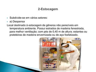  Subdivide-se em vários setores:
 a) Despensa
Local destinado à estocagem de gêneros não perecíveis em
temperatura ambiente. Possui estrados de madeira fenestrada,
para melhor ventilação; com pés de 0,40 m de altura; estantes ou
prateleiras de madeira envernizada ou de aço fosfatizado.
 