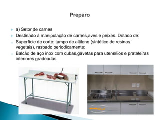  a) Setor de carnes
 Destinado à manipulação de carnes,aves e peixes. Dotado de:
o Superfície de corte: tampo de altileno (sintético de resinas
vegetais), raspado periodicamente;
o Balcão de aço inox com cubas,gavetas para utensílios e prateleiras
inferiores gradeadas.
 