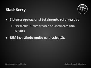 BlackBerry

● Sistema operacional totalmente reformulado
     ○ BlackBerry 10, com previsão de lançamento para
         02/2013

● RIM investindo muito na divulgação




Desenvolvimento Mobile                       @diegodukao | @mobits
 