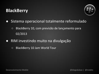 BlackBerry

● Sistema operacional totalmente reformulado
     ○ BlackBerry 10, com previsão de lançamento para
         02/2013

● RIM investindo muito na divulgação
     ○ BlackBerry 10 Jam World Tour




Desenvolvimento Mobile                       @diegodukao | @mobits
 