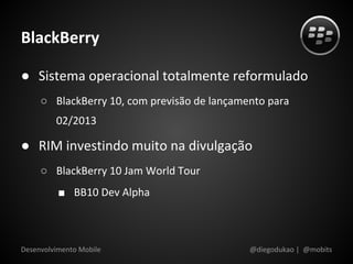 BlackBerry

● Sistema operacional totalmente reformulado
     ○ BlackBerry 10, com previsão de lançamento para
         02/2013

● RIM investindo muito na divulgação
     ○ BlackBerry 10 Jam World Tour
          ■ BB10 Dev Alpha



Desenvolvimento Mobile                       @diegodukao | @mobits
 