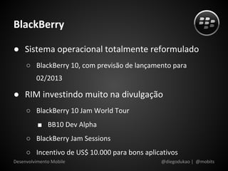 BlackBerry

● Sistema operacional totalmente reformulado
     ○ BlackBerry 10, com previsão de lançamento para
         02/2013

● RIM investindo muito na divulgação
     ○ BlackBerry 10 Jam World Tour
          ■ BB10 Dev Alpha
     ○ BlackBerry Jam Sessions
     ○ Incentivo de US$ 10.000 para bons aplicativos
Desenvolvimento Mobile                        @diegodukao | @mobits
 