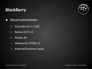 BlackBerry

● Desenvolvimento
     ○ Cascades (C++ e Qt)
     ○ Nativo (C/C++)
     ○ Adobe Air
     ○ Webworks (HTML 5)
     ○ Android Runtime (Java)




Desenvolvimento Mobile          @diegodukao | @mobits
 