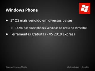 Windows Phone

● 3o OS mais vendido em diversos países
     ○ 14.9% dos smartphones vendidos no Brasil no trimestre

● Ferramentas gratuitas - VS 2010 Express




Desenvolvimento Mobile                       @diegodukao | @mobits
 